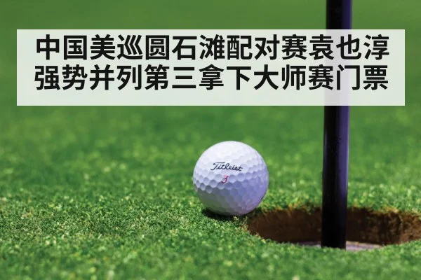 中国美巡圆石滩配对赛袁也淳强势并列第三拿下大师赛门票