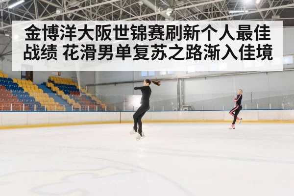 金博洋大阪世锦赛刷新个人最佳战绩 花滑男单复苏之路渐入佳境
