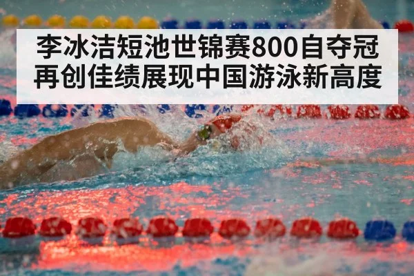 李冰洁短池世锦赛800自夺冠再创佳绩展现中国游泳新高度