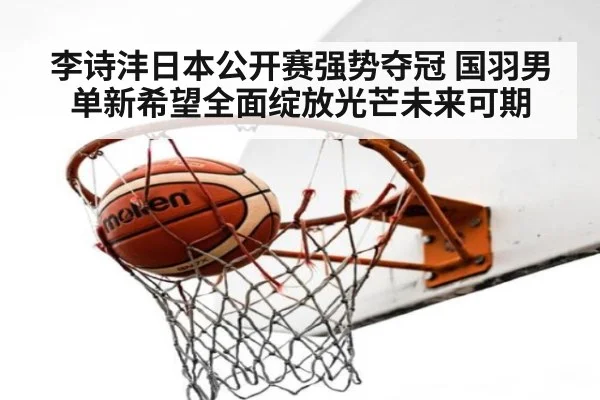李诗沣日本公开赛强势夺冠 国羽男单新希望全面绽放光芒未来可期